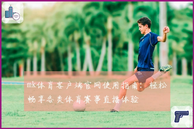 mk体育客户端官网使用指南：轻松畅享各类体育赛事直播体验